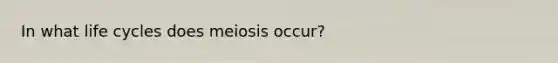 In what life cycles does meiosis occur?