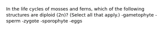 In the life cycles of mosses and ferns, which of the following structures are diploid (2n)? (Select all that apply.) -gametophyte -sperm -zygote -sporophyte -eggs