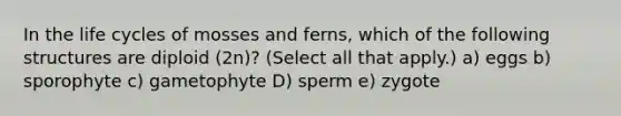 In the life cycles of mosses and ferns, which of the following structures are diploid (2n)? (Select all that apply.) a) eggs b) sporophyte c) gametophyte D) sperm e) zygote