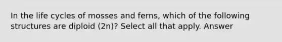 In the life cycles of mosses and ferns, which of the following structures are diploid (2n)? Select all that apply. Answer