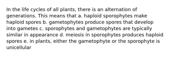 In the life cycles of all plants, there is an alternation of generations. This means that a. haploid sporophytes make haploid spores b. gametophytes produce spores that develop into gametes c. sporophytes and gametophytes are typically similar in appearance d. meiosis in sporophytes produces haploid spores e. in plants, either the gametophyte or the sporophyte is unicellular