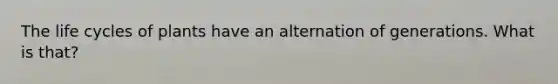 The life cycles of plants have an alternation of generations. What is that?