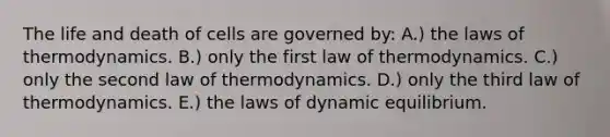 The life and death of cells are governed by: A.) the laws of thermodynamics. B.) only the first law of thermodynamics. C.) only the second law of thermodynamics. D.) only the third law of thermodynamics. E.) the laws of dynamic equilibrium.