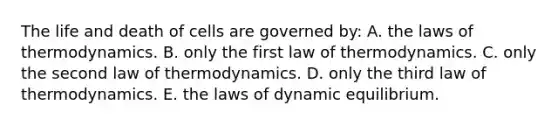 The life and death of cells are governed by: A. the laws of thermodynamics. B. only the first law of thermodynamics. C. only the second law of thermodynamics. D. only the third law of thermodynamics. E. the laws of dynamic equilibrium.