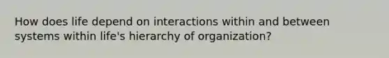 How does life depend on interactions within and between systems within life's hierarchy of organization?