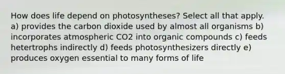 How does life depend on photosyntheses? Select all that apply. a) provides the carbon dioxide used by almost all organisms b) incorporates atmospheric CO2 into organic compounds c) feeds hetertrophs indirectly d) feeds photosynthesizers directly e) produces oxygen essential to many forms of life