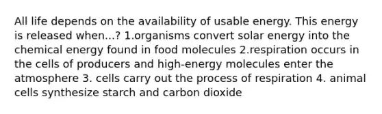 All life depends on the availability of usable energy. This energy is released when...? 1.organisms convert solar energy into the chemical energy found in food molecules 2.respiration occurs in the cells of producers and high-energy molecules enter the atmosphere 3. cells carry out the process of respiration 4. animal cells synthesize starch and carbon dioxide