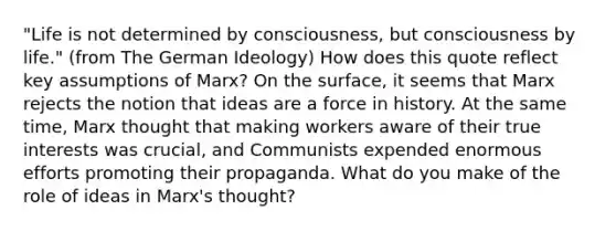 "Life is not determined by consciousness, but consciousness by life." (from The German Ideology) How does this quote reflect key assumptions of Marx? On the surface, it seems that Marx rejects the notion that ideas are a force in history. At the same time, Marx thought that making workers aware of their true interests was crucial, and Communists expended enormous efforts promoting their propaganda. What do you make of the role of ideas in Marx's thought?