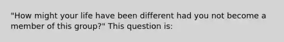 ​"How might your life have been different had you not become a member of this group?" This question is: