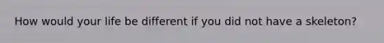 How would your life be different if you did not have a skeleton?