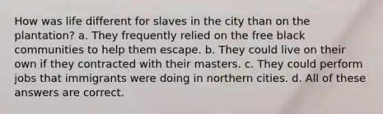 How was life different for slaves in the city than on the plantation? a. They frequently relied on the free black communities to help them escape. b. They could live on their own if they contracted with their masters. c. They could perform jobs that immigrants were doing in northern cities. d. All of these answers are correct.