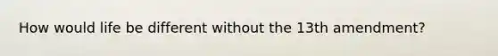 How would life be different without the 13th amendment?
