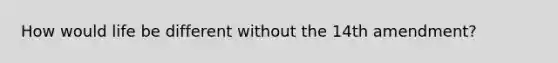 How would life be different without the 14th amendment?