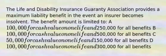 The Life and Disability Insurance Guaranty Association provides a maximum liability benefit in the event an insurer becomes insolvent. The benefit amount is limited to: A 100,000 for cash value on one life and250,000 for all benefits B 100,000 for cash value on one life and500,000 for all benefits C 50,000 for cash value on one life and150,000 for all benefits D 100,000 for cash value on one life and300,000 for all benefits