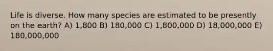 Life is diverse. How many species are estimated to be presently on the earth? A) 1,800 B) 180,000 C) 1,800,000 D) 18,000,000 E) 180,000,000