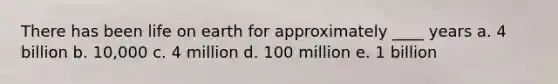 There has been life on earth for approximately ____ years a. 4 billion b. 10,000 c. 4 million d. 100 million e. 1 billion