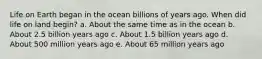 Life on Earth began in the ocean billions of years ago. When did life on land begin? a. About the same time as in the ocean b. About 2.5 billion years ago c. About 1.5 billion years ago d. About 500 million years ago e. About 65 million years ago