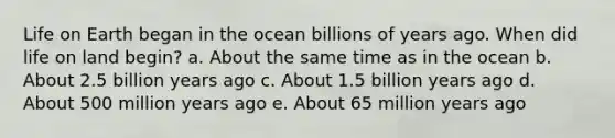 Life on Earth began in the ocean billions of years ago. When did life on land begin? a. About the same time as in the ocean b. About 2.5 billion years ago c. About 1.5 billion years ago d. About 500 million years ago e. About 65 million years ago