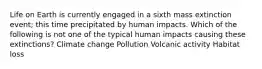 Life on Earth is currently engaged in a sixth mass extinction event; this time precipitated by human impacts. Which of the following is not one of the typical human impacts causing these extinctions? Climate change Pollution Volcanic activity Habitat loss