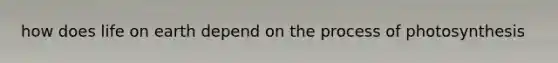 how does life on earth depend on the process of photosynthesis