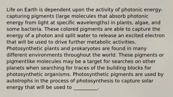 Life on Earth is dependent upon the activity of photonic energy-capturing pigments (large molecules that absorb photonic energy from light at specific wavelengths) in plants, algae, and some bacteria. These colored pigments are able to capture the energy of a photon and split water to release an excited electron that will be used to drive further metabolic activities. Photosynthetic plants and prokaryotes are found in many different environments throughout the world. These pigments or pigmentlike molecules may be a target for searches on other planets when searching for traces of the building blocks for photosynthetic organisms. Photosynthetic pigments are used by autotrophs in the process of photosynthesis to capture solar energy that will be used to __________.