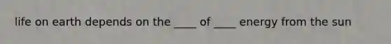 life on earth depends on the ____ of ____ energy from the sun