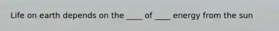 Life on earth depends on the ____ of ____ energy from the sun