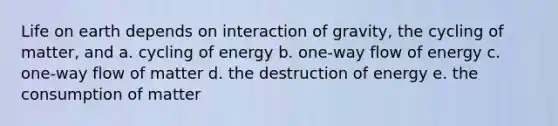 Life on earth depends on interaction of gravity, the cycling of matter, and a. cycling of energy b. one-way flow of energy c. one-way flow of matter d. the destruction of energy e. the consumption of matter