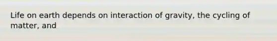 Life on earth depends on interaction of gravity, the cycling of matter, and