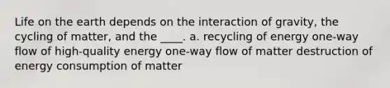 Life on the earth depends on the interaction of gravity, the cycling of matter, and the ____. a. recycling of energy one-way flow of high-quality energy one-way flow of matter destruction of energy consumption of matter