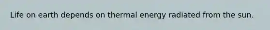 Life on earth depends on thermal energy radiated from the sun.