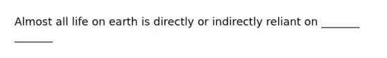 Almost all life on earth is directly or indirectly reliant on _______ _______