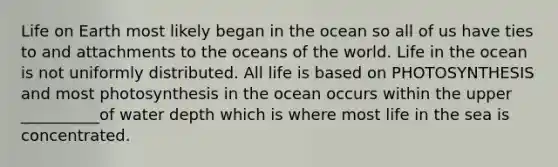 Life on Earth most likely began in the ocean so all of us have ties to and attachments to the oceans of the world. Life in the ocean is not uniformly distributed. All life is based on PHOTOSYNTHESIS and most photosynthesis in the ocean occurs within the upper __________of water depth which is where most life in the sea is concentrated.