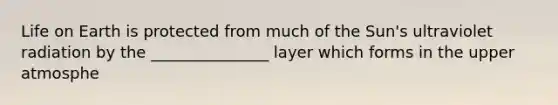 Life on Earth is protected from much of the Sun's ultraviolet radiation by the _______________ layer which forms in the upper atmosphe