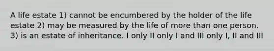 A life estate 1) cannot be encumbered by the holder of the life estate 2) may be measured by the life of <a href='https://www.questionai.com/knowledge/keWHlEPx42-more-than' class='anchor-knowledge'>more than</a> one person. 3) is an estate of inheritance. I only II only I and III only I, II and III