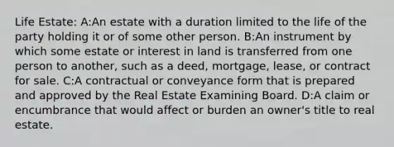 Life Estate: A:An estate with a duration limited to the life of the party holding it or of some other person. B:An instrument by which some estate or interest in land is transferred from one person to another, such as a deed, mortgage, lease, or contract for sale. C:A contractual or conveyance form that is prepared and approved by the Real Estate Examining Board. D:A claim or encumbrance that would affect or burden an owner's title to real estate.