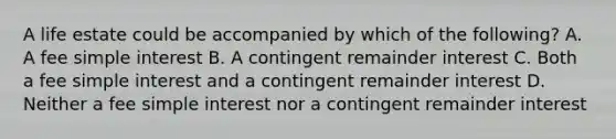 A life estate could be accompanied by which of the following? A. A fee simple interest B. A contingent remainder interest C. Both a fee simple interest and a contingent remainder interest D. Neither a fee simple interest nor a contingent remainder interest