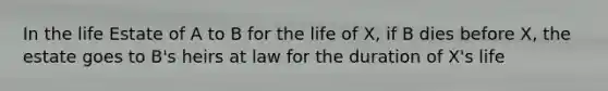 In the life Estate of A to B for the life of X, if B dies before X, the estate goes to B's heirs at law for the duration of X's life