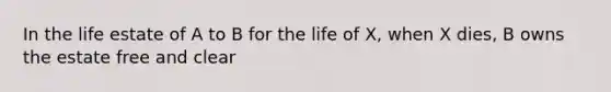 In the life estate of A to B for the life of X, when X dies, B owns the estate free and clear