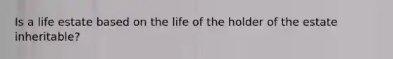 Is a life estate based on the life of the holder of the estate inheritable?