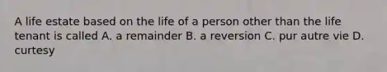 A life estate based on the life of a person other than the life tenant is called A. a remainder B. a reversion C. pur autre vie D. curtesy