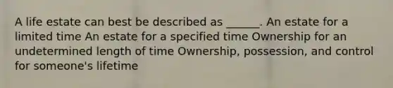 A life estate can best be described as ______. An estate for a limited time An estate for a specified time Ownership for an undetermined length of time Ownership, possession, and control for someone's lifetime