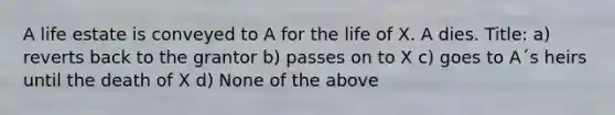 A life estate is conveyed to A for the life of X. A dies. Title: a) reverts back to the grantor b) passes on to X c) goes to A´s heirs until the death of X d) None of the above