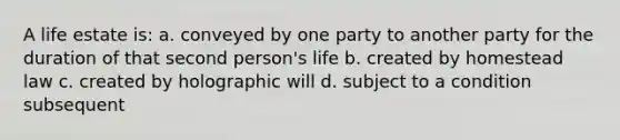 A life estate is: a. conveyed by one party to another party for the duration of that second person's life b. created by homestead law c. created by holographic will d. subject to a condition subsequent