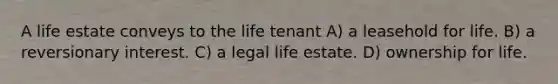 A life estate conveys to the life tenant A) a leasehold for life. B) a reversionary interest. C) a legal life estate. D) ownership for life.