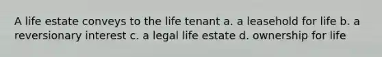 A life estate conveys to the life tenant a. a leasehold for life b. a reversionary interest c. a legal life estate d. ownership for life