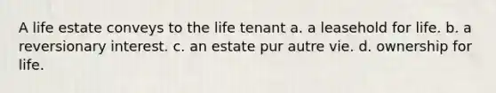 A life estate conveys to the life tenant a. a leasehold for life. b. a reversionary interest. c. an estate pur autre vie. d. ownership for life.