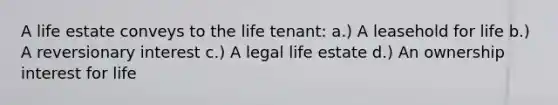 A life estate conveys to the life tenant: a.) A leasehold for life b.) A reversionary interest c.) A legal life estate d.) An ownership interest for life