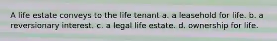 A life estate conveys to the life tenant a. a leasehold for life. b. a reversionary interest. c. a legal life estate. d. ownership for life.