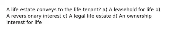 A life estate conveys to the life tenant? a) A leasehold for life b) A reversionary interest c) A legal life estate d) An ownership interest for life